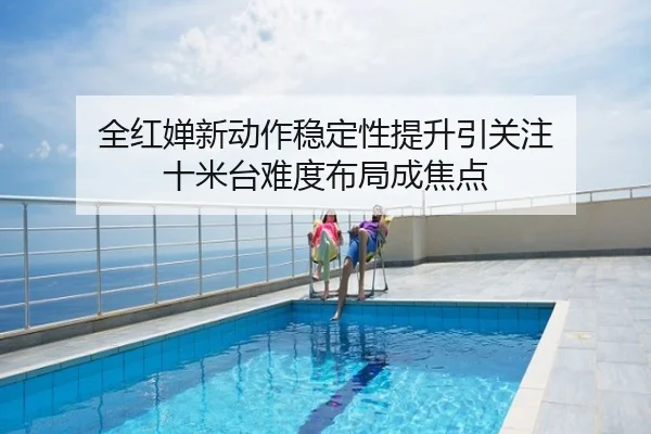 全红婵新动作稳定性提升引关注 十米台难度布局成焦点